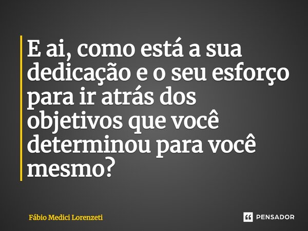 ⁠E ai, como está a sua dedicação e o seu esforço para ir atrás dos objetivos que você determinou para você mesmo?... Frase de Fábio Medici Lorenzeti.