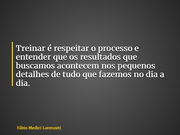 Treinar é respeitar o processo e entender que os resultados que buscamos acontecem nos pequenos detalhes de tudo que fazemos no dia a dia.... Frase de Fábio Medici Lorenzeti.