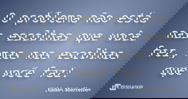O problema não está nas escolhas que você fez, mas nas escolhas que você faz!... Frase de Fabio Meirelles.