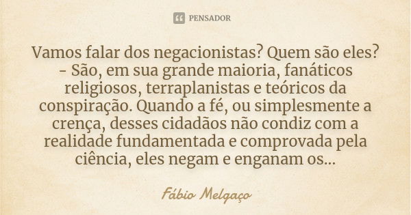 Vamos falar dos negacionistas? Quem são eles?
- São, em sua grande maioria, fanáticos religiosos, terraplanistas e teóricos da conspiração. Quando a fé, ou simp... Frase de Fábio Melgaço.