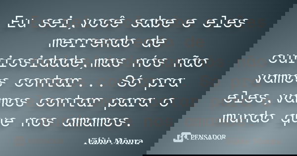Eu sei,você sabe e eles merrendo de curiosidade,mas nós não vamos contar... Só pra eles,vamos contar para o mundo que nos amamos.... Frase de Fábio Moura.