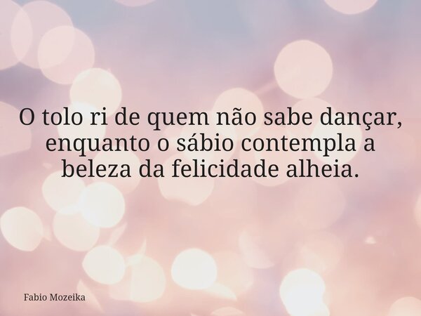 O tolo ri de quem não sabe dançar, enquanto o sábio contempla a beleza da felicidade alheia.... Frase de Fabio Mozeika.