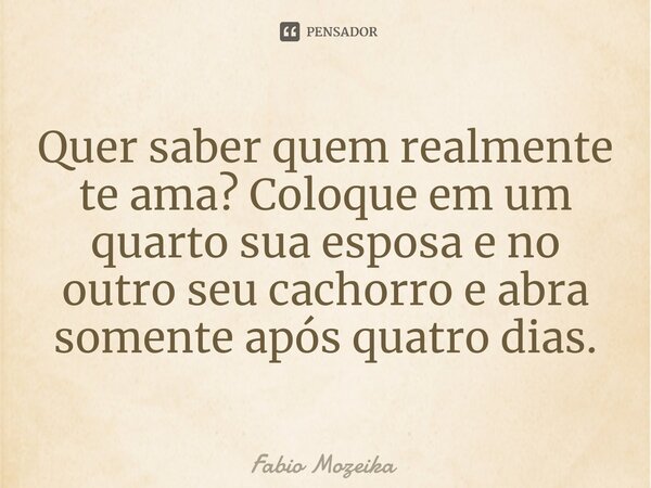 ⁠Quer saber quem realmente te ama? Coloque em um quarto sua esposa e no outro seu cachorro e abra somente após quatro dias.... Frase de Fabio Mozeika.