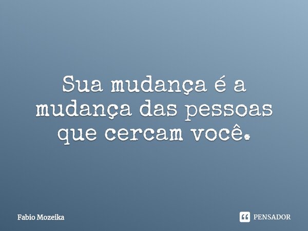 ⁠Sua mudança é a mudança das pessoas que cercam você.... Frase de Fabio Mozeika.