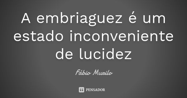 A embriaguez é um estado inconveniente de lucidez... Frase de Fábio Murilo.