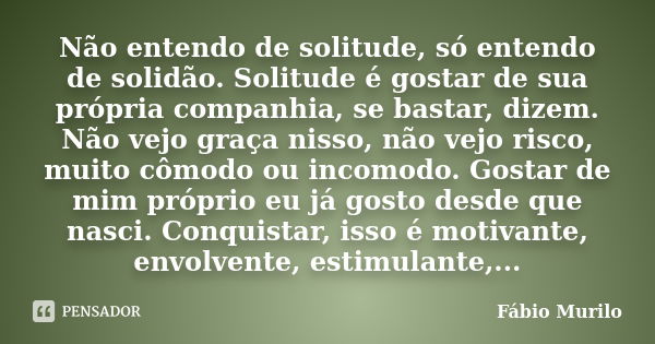 Não entendo de solitude, só entendo de solidão. Solitude é gostar de sua própria companhia, se bastar, dizem. Não vejo graça nisso, não vejo risco, muito cômodo... Frase de Fábio Murilo.