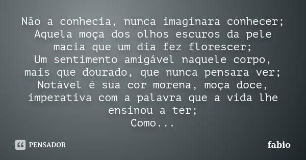 Não a conhecia, nunca imaginara conhecer; Aquela moça dos olhos escuros da pele macia que um dia fez florescer; Um sentimento amigável naquele corpo, mais que d... Frase de Fábio.