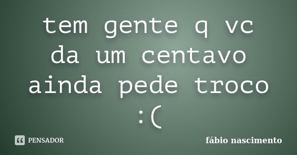 tem gente q vc da um centavo ainda pede troco :(... Frase de fabio nascimento.