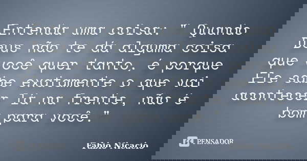 Entenda uma coisa: " Quando Deus não te dá alguma coisa que você quer tanto, é porque Ele sabe exatamente o que vai acontecer lá na frente, não é bom para ... Frase de Fabio Nicacio.