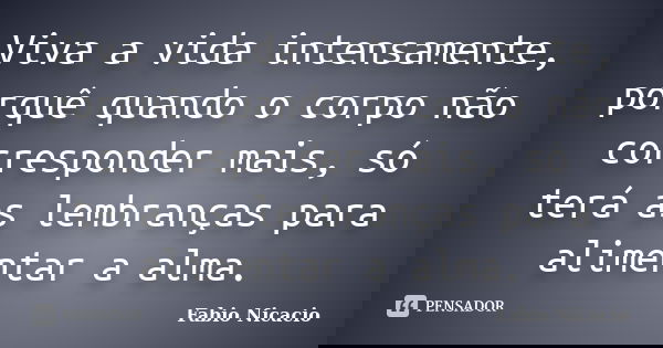 Viva a vida intensamente, porquê quando o corpo não corresponder mais, só terá as lembranças para alimentar a alma.... Frase de Fabio Nicacio.
