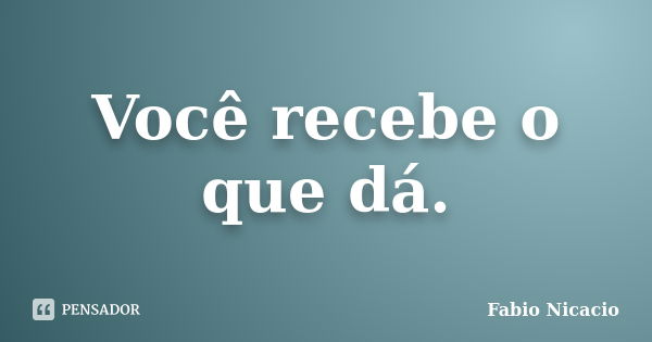 Você recebe o que dá.... Frase de Fabio Nicacio.