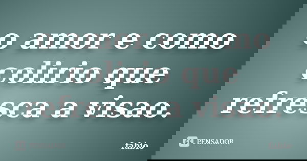 o amor e como colirio que refresca a visao.... Frase de fabio.