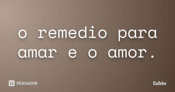 o remedio para amar e o amor.... Frase de fabio.