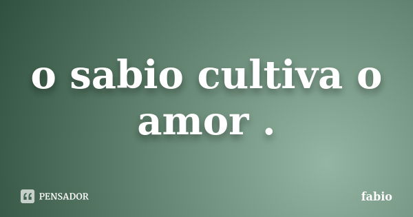 o sabio cultiva o amor .... Frase de fabio.