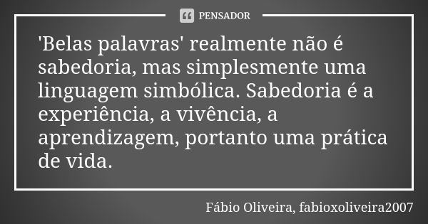 'Belas palavras' realmente não é sabedoria, mas simplesmente uma linguagem simbólica. Sabedoria é a experiência, a vivência, a aprendizagem, portanto uma prátic... Frase de Fábio Oliveira, fabioxoliveira2007.