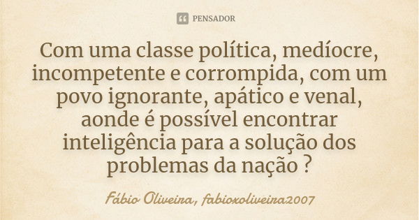 Com uma classe política, medíocre, incompetente e corrompida, com um povo ignorante, apático e venal, aonde é possível encontrar inteligência para a solução dos... Frase de Fábio Oliveira, fabioxoliveira2007.