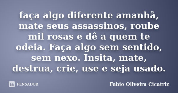 faça algo diferente amanhã, mate seus assassinos, roube mil rosas e dê a quem te odeia. Faça algo sem sentido, sem nexo. Insita, mate, destrua, crie, use e seja... Frase de Fabio Oliveira Cicatriz.