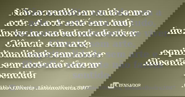 Não acredito em vida sem a arte. A arte está em tudo, inclusive na sabedoria de viver. Ciência sem arte, espiritualidade sem arte e filosofia sem arte não fazem... Frase de Fábio Oliveira, fabioxoliveira2007.