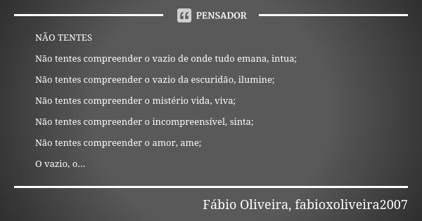 NÃO TENTES Não tentes compreender o vazio de onde tudo emana, intua; Não tentes compreender o vazio da escuridão, ilumine; Não tentes compreender o mistério vid... Frase de Fábio Oliveira, fabioxoliveira2007.