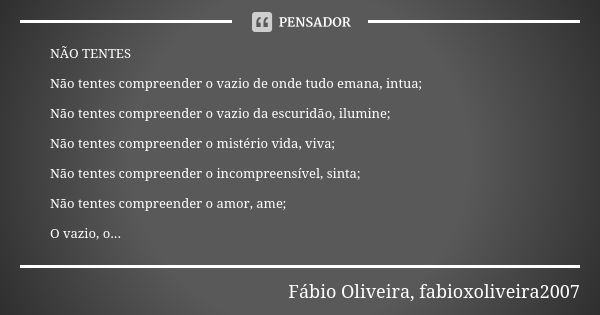 NÃO TENTES Não tentes compreender o vazio de onde tudo emana, intua; Não tentes compreender o vazio da escuridão, ilumine; Não tentes compreender o mistério vid... Frase de Fábio Oliveira, fabioxoliveira2007.