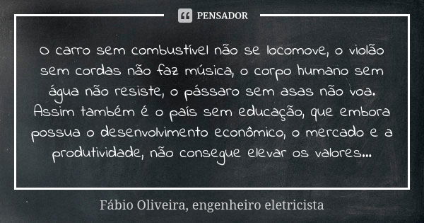 O carro sem combustível não se locomove, o violão sem cordas não faz música, o corpo humano sem água não resiste, o pássaro sem asas não voa. Assim também é o p... Frase de Fábio Oliveira, engenheiro eletricista.