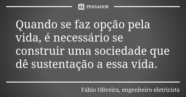 Quando se faz opção pela vida, é necessário se construir uma sociedade que dê sustentação a essa vida.... Frase de Fábio Oliveira, engenheiro eletricista.