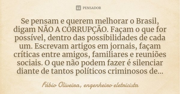 Se pensam e querem melhorar o Brasil, digam NÃO A CORRUPÇÃO. Façam o que for possível, dentro das possibilidades de cada um. Escrevam artigos em jornais, façam ... Frase de Fábio Oliveira, engenheiro eletricista.