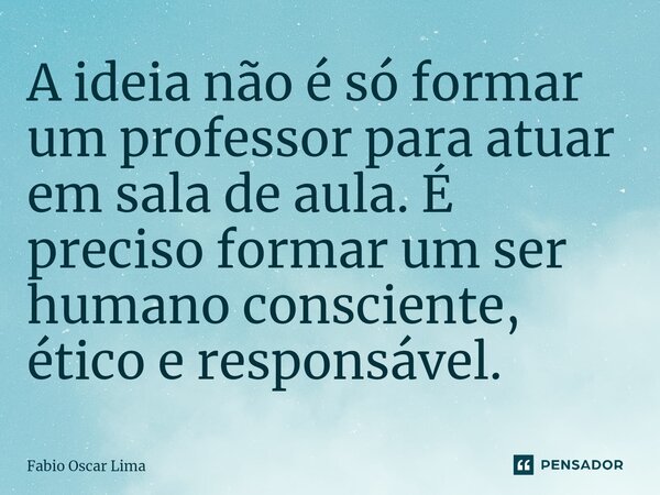 ⁠A ideia não é só formar um professor para atuar em sala de aula. É preciso formar um ser humano consciente, ético e responsável.... Frase de Fabio Oscar Lima.