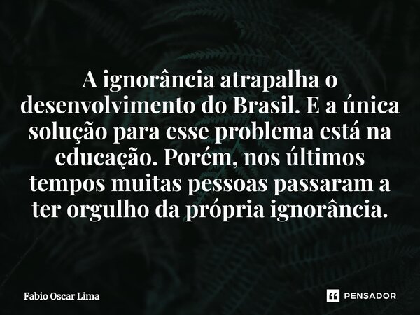 ⁠A ignorância atrapalha o desenvolvimento do Brasil. E a única solução para esse problema está na educação. Porém, nos últimos tempos muitas pessoas passaram a ... Frase de Fabio Oscar Lima.