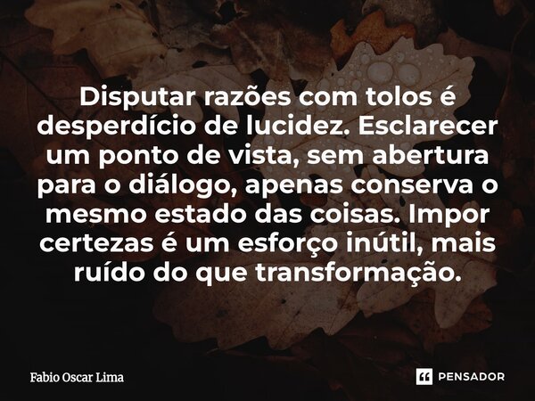 Disputar razões com tolos é desperdício de lucidez. Esclarecer um ponto de vista, sem abertura para o diálogo, apenas conserva o mesmo estado das coisas. Impor ... Frase de Fabio Oscar Lima.