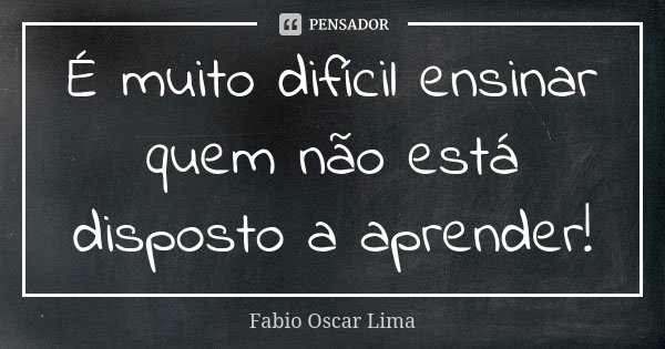 É muito difícil ensinar quem não está disposto a aprender!... Frase de Fabio Oscar Lima.