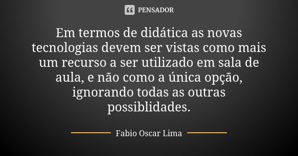 Em termos de didática as novas tecnologias devem ser vistas como mais um recurso a ser utilizado em sala de aula, e não como a única opção, ignorando todas as o... Frase de Fabio Oscar Lima.