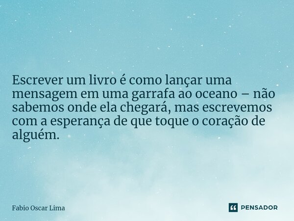 ⁠Escrever um livro é como lançar uma mensagem em uma garrafa ao oceano – não sabemos onde ela chegará, mas escrevemos com a esperança de que toque o coração de ... Frase de Fabio Oscar Lima.
