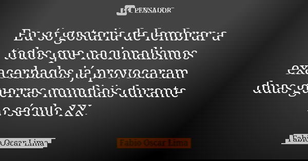 Eu só gostaria de lembrar a todos que nacionalismos exacerbados já provocaram duas guerras mundiais durante o século XX.... Frase de Fabio Oscar Lima.