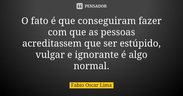 O fato é que conseguiram fazer com que as pessoas acreditassem que ser estúpido, vulgar e ignorante é algo normal.... Frase de Fabio Oscar Lima.