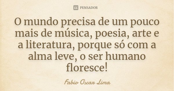 O mundo precisa de um pouco mais de música, poesia, arte e a literatura, porque só com a alma leve, o ser humano floresce!... Frase de Fabio Oscar Lima.