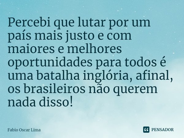 ⁠Percebi que lutar por um país mais justo e com maiores e melhores oportunidades para todos é uma batalha inglória, afinal, os brasileiros não querem nada disso... Frase de Fabio Oscar Lima.