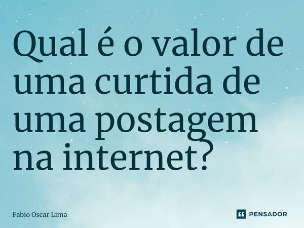 ⁠Qual é o valor de uma curtida de uma postagem na internet?... Frase de Fabio Oscar Lima.