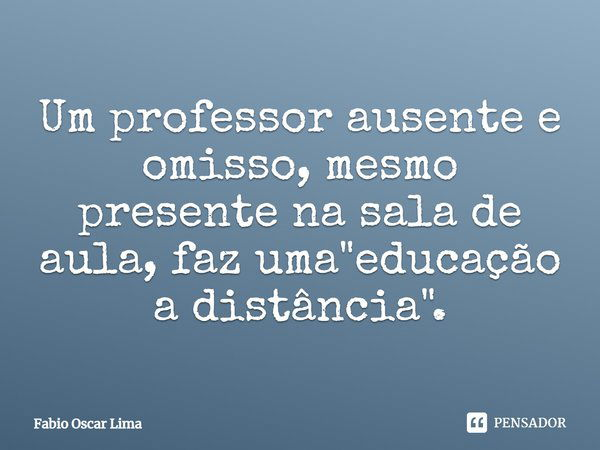 Um professor ausente e omisso, mesmo presente na sala de aula, faz uma "educação a distância".... Frase de Fabio Oscar Lima.