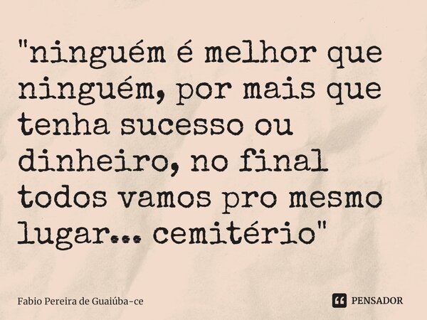 "⁠ninguém é melhor que ninguém, por mais que tenha sucesso ou dinheiro, no final todos vamos pro mesmo lugar... cemitério"... Frase de Fábio Pereira de Guaiúba-ce.