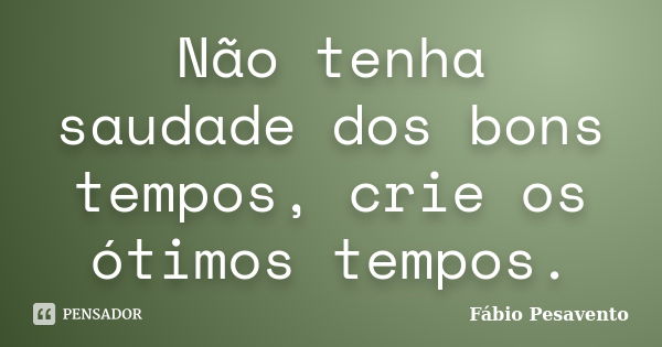 Não tenha saudade dos bons tempos, crie os ótimos tempos.... Frase de Fábio Pesavento.