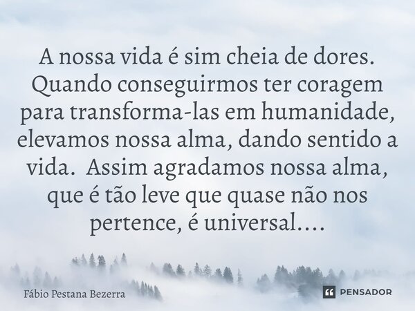 A nossa vida é sim cheia de dores. Quando conseguirmos ter coragem para transforma-las em humanidade, elevamos nossa alma, dando sentido a vida. Assim agradamo... Frase de Fábio Pestana Bezerra.