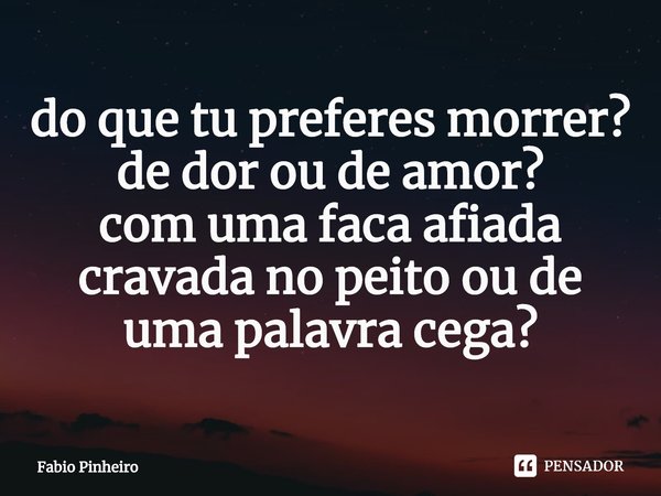 ⁠do que tu preferes morrer?
de dor ou de amor?
com uma faca afiada cravada no peito ou de uma palavra cega?... Frase de Fabio Pinheiro.