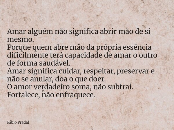 Amar alguém não significa abrir mão de si mesmo. Porque quem abre mão da própria essência dificilmente terá capacidade de amar o outro de forma saudável. Amar s... Frase de Fábio Pradal.