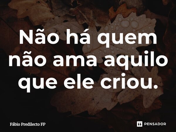 ⁠Não há quem não ama aquilo que ele criou.... Frase de Fábio Predilecto FP.