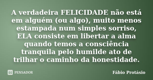 A verdadeira FELICIDADE não está em alguém (ou algo), muito menos estampada num simples sorriso, ELA consiste em libertar a alma quando temos a consciência tran... Frase de Fábio Protásio.