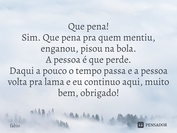 ⁠Que pena! Sim. Que pena pra quem mentiu, enganou, pisou na bola. A pessoa é que perde. Daqui a pouco o tempo passa e a pessoa volta pra lama e eu continuo aqui... Frase de fabio.