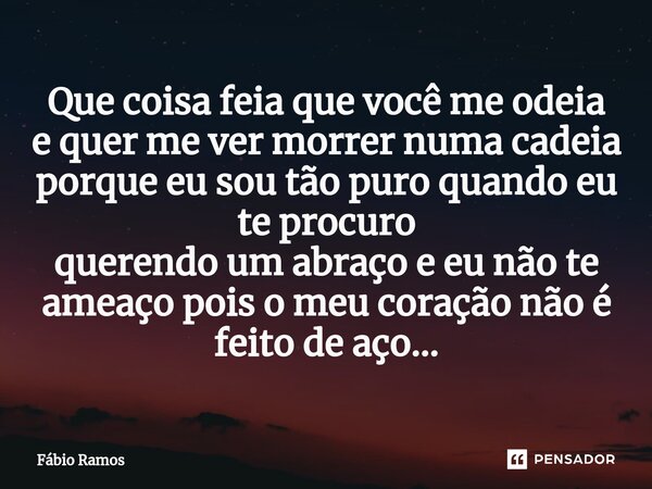⁠⁠⁠Que ⁠coisa feia que você me odeia e quer me ver morrer numa cadeia porque eu sou tão puro quando eu te procuro querendo um abraço e eu não te ameaço pois o m... Frase de Fábio Ramos.