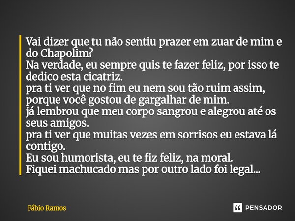 Vai dizer que tu não sentiu prazer em zuar de mim e do Chapolim? Na verdade, eu sempre quis te fazer feliz, por isso te dedico esta cicatriz. pra ti ver que no... Frase de Fábio Ramos.