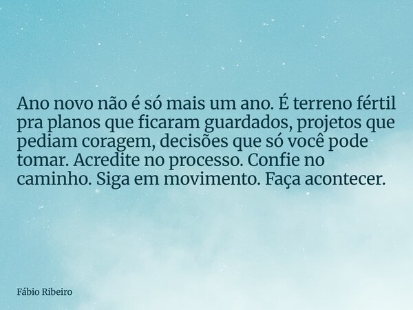 Ano novo não é só mais um ano. É terreno fértil pra planos que ficaram guardados, projetos que pediam coragem, decisões que só você pode tomar. Acredite no proc... Frase de Fábio Ribeiro.